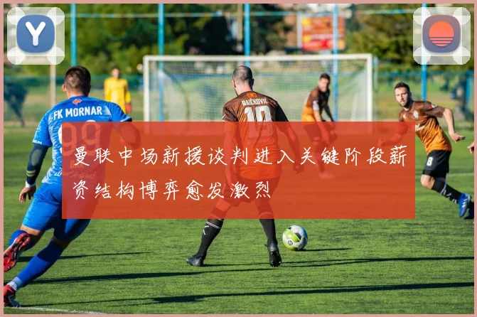 曼联中场新援谈判进入关键阶段薪资结构博弈愈发激烈