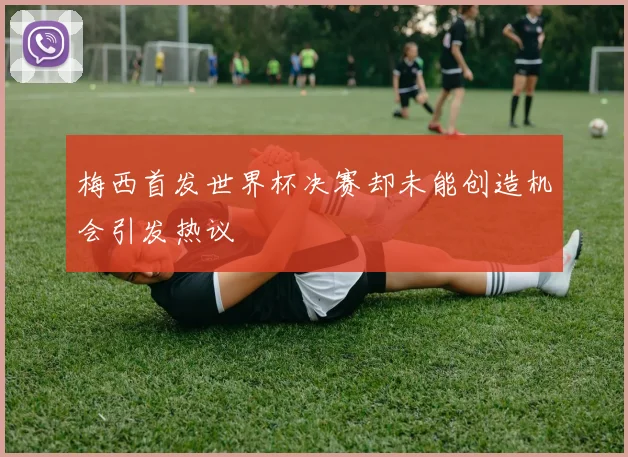 梅西首发世界杯决赛却未能创造机会引发热议